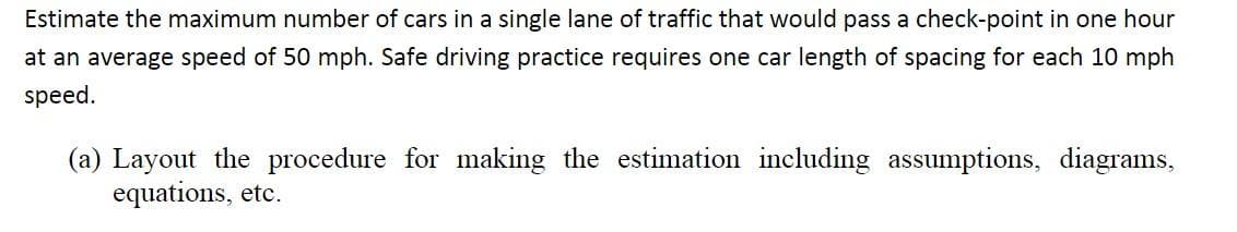 Estimate the maximum number of cars in a single lane of traffic that would pass a check-point in one hour
at an average speed of 50 mph. Safe driving practice requires one car length of spacing for each 10 mph
speed.
(a) Layout the procedure for making the estimation including assumptions, diagrams,
equations, etc.