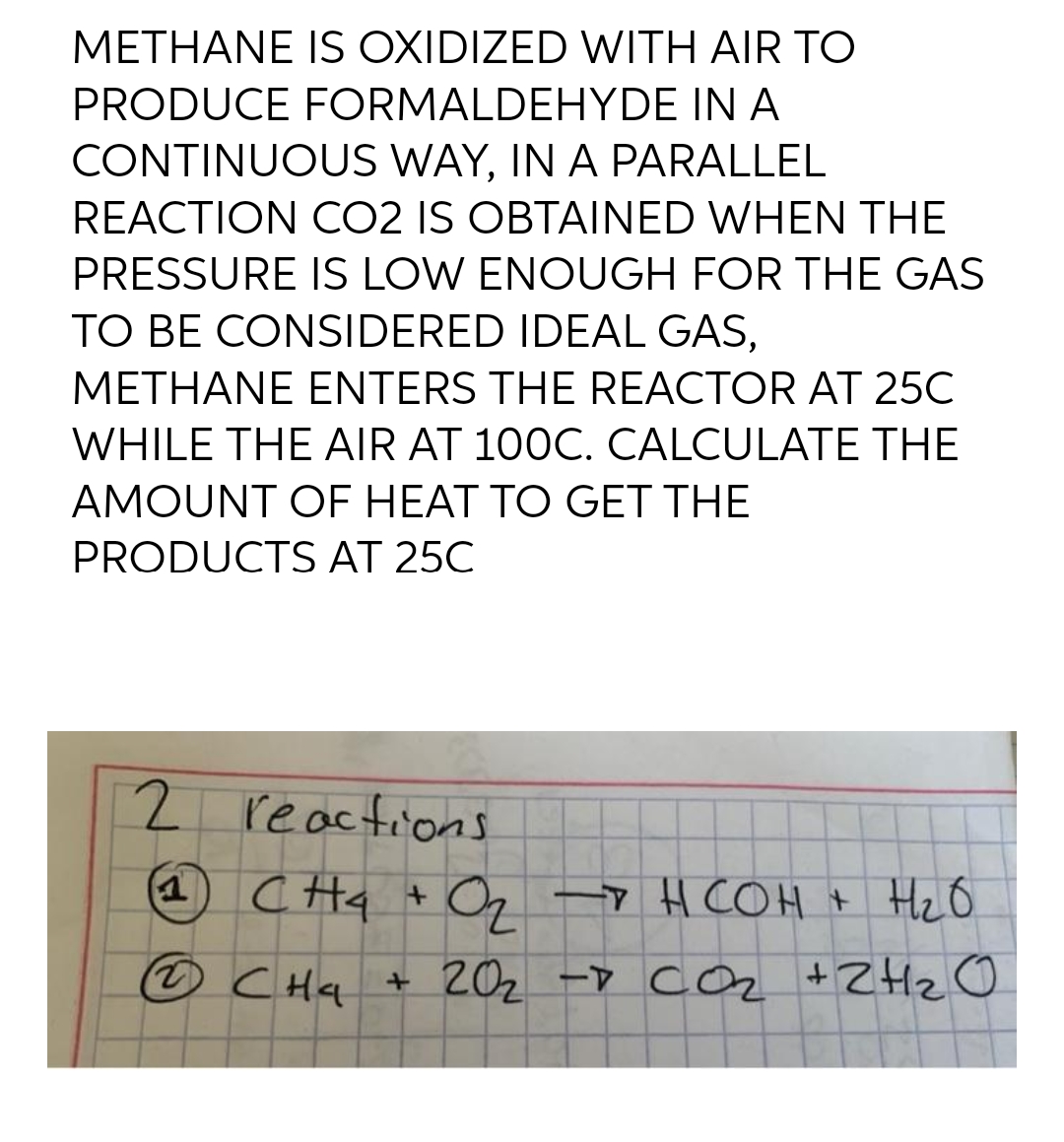 METHANE IS OXIDIZED WITH AIR TO
PRODUCE FORMALDEHYDE IN A
CONTINUOUS WAY, IN A PARALLEL
REACTION CO2 IS OBTAINED WHEN THE
PRESSURE IS LOW ENOUGH FOR THE GAS
TO BE CONSIDERED IDEAL GAS,
METHANE ENTERS THE REACTOR AT 25C
WHILE THE AIR AT 100C. CALCULATE THE
AMOUNT OF HEAT TO GET THE
PRODUCTS AT 25C
2 reactions
(1) CH₂
CH₂ + O₂ → HCOH + H₂O
Ⓒ CH₂ + 20₂ - CO₂ + 2H₂O
2