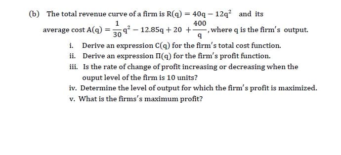 The total revenue curve of a firm is R(q) = 40q – 12q² and its
400
average cost A(q) =9 – 12.85q + 20 +, where q is the firm's output.
i. Derive an expression C(q) for the firm's total cost function.
ii. Derive an expression II(q) for the firm's profit function.
iii. Is the rate of change of profit increasing or decreasing when the
ouput level of the firm is 10 units?
iv. Determine the level of output for which the firm's profit is maximized.
v. What is the firms's maximum profit?
