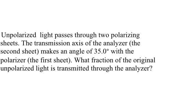Unpolarized light passes through two polarizing
sheets. The transmission axis of the analyzer (the
second sheet) makes an angle of 35.0° with the
polarizer (the first sheet). What fraction of the original
unpolarized light is transmitted through the analyzer?
