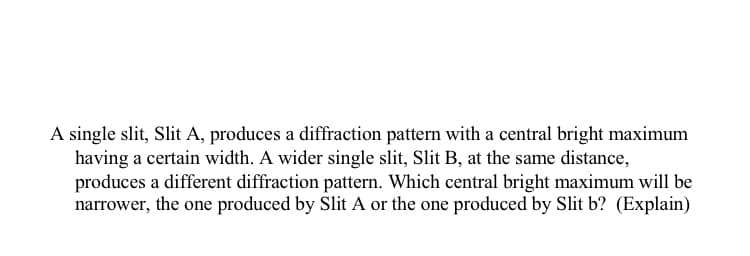 A single slit, Slit A, produces a diffraction pattern with a central bright maximum
having a certain width. A wider single slit, Slit B, at the same distance,
produces a different diffraction pattern. Which central bright maximum will be
narrower, the one produced by Slit A or the one produced by Slit b? (Explain)
