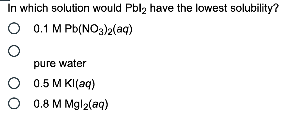 In which solution would Pbl2 have the lowest solubility?
0.1 M Pb(NO3)2(aq)
pure water
0.5 M KI(aq)
0.8 M Mgl2(aq)
