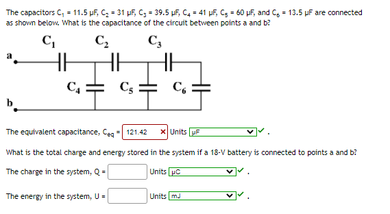 The capacitors C, = 11.5 µF, C, = 31 uf, C; = 39.5 µf, C4 = 41 µf, Cs = 60 uf, and C, = 13.5 uF are connected
as shown below. What is the capacitance of the circuit between points a and b?
C,
C2
C3
HH
C4
C5
C,
b
The equivalent capacitance, Ceg =| 121.42
x Units uF
What is the total charge and energy stored in the system if a 18-V battery is connected to points a and b?
The charge in the system, Q =
Units pC
The energy in the system, U =
Units mJ
