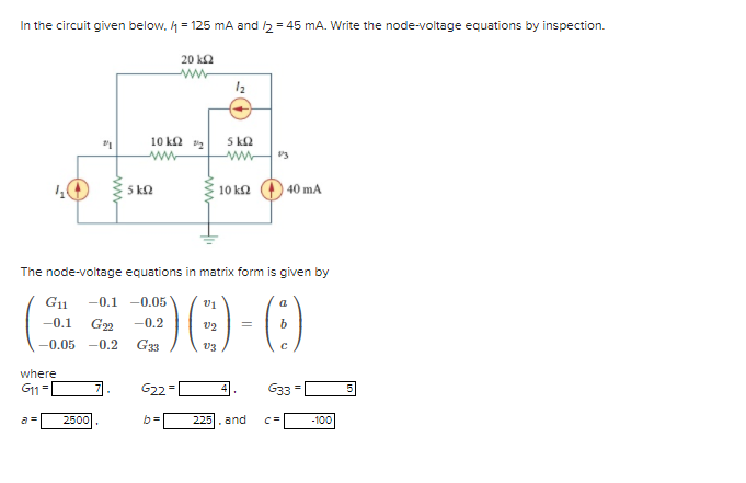 In the circuit given below. h = 125 mA and 5 = 45 mA. Write the node-voltage equations by inspection.
20 k2
5 kQ
ww
10 k2 2
5 ka
10 k2
40 mA
The node-voltage equations in matrix form is given by
-0.1 -0.05
v1
-0.1
G22
-0.2
-0.05 -0.2
G33
v3
where
G11=
G22
G33
a =
2500
225
and
C=
-100
