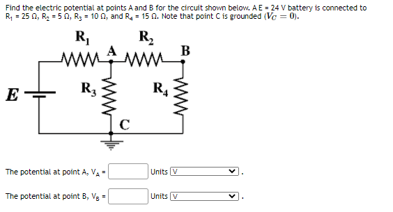 Find the electric potential at points A and B for the circuit shown below. A E = 24 V battery is connected to
R, = 25 0, R2 = 5 0, R; = 10 0, and R4 = 15 N. Note that point C is grounded (Ve = 0).
R,
R,
В
ww.gm
E
R3
R4
The potential at point A, VA =
Units V
The potential at point B, V3 =
Units V
