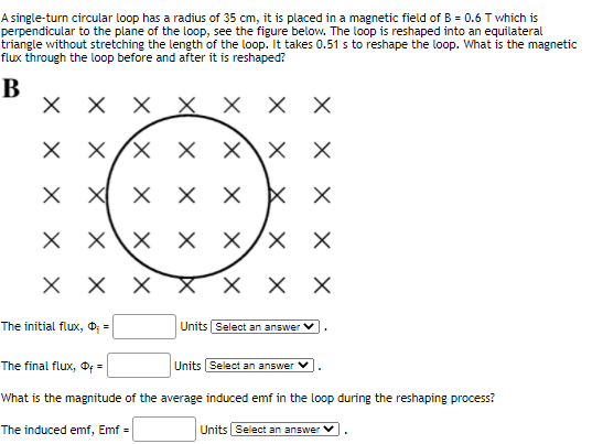 A single-turn circular loop has a radius of 35 cm, it is placed in a magnetic field of B = 0.6 T which is
perpendicular to the plane of the loop, see the figure below. The loop is reshaped into an equilateral
triangle without stretching the length of the loop. It takes 0.51 s to reshape the loop. What is the magnetic
flux through the loop before and after it is reshaped?
B
хххх ххх
X X/X X X\x X
X X X X X
X X\X X X/X X
ххх
X X X
хх
The initial flux, O; =
Units Select an answer V
The final flux, O =
Units |Select an answer
What is the magnitude of the average induced emf in the loop during the reshaping process?
The induced emf, Emf =
Units Select an answer V
