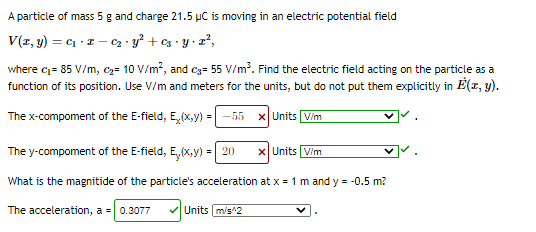 A particle of mass 5 g and charge 21.5 µC is moving in an electric potential field
V(z, y) = c1 - z – Cz · y² + cz • y • z²,
where c= 85 V/m, cz= 10 V/m², and c3= 55 V/m. Find the electric field acting on the particle as a
function of its position. Use V/m and meters for the units, but do not put them explicitly in E(r, y).
The x-compoment of the E-field, E,(x,y) =
-55 x Units Vim
The y-compoment of the E-field, E,(x,y) = 20
x Units V/m
What is the magnitide of the particle's acceleration at x = 1 m and y = -0.5 m?
The acceleration, a = 0.3077
VUnits m/s^2
