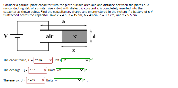 Consider a parallel plate capacitor with the plate surface area axb and distance between the plates d. A
nonconducting slab of a similar size xxbxd with dielectric constant k is completely inserted into the
capacitor as shown below. Find the capacitance, charge and energy stored in the system if a battery of 6-V
is attached accros the capacitor. Take k = 4.5, a = 15 cm, b = 40 cm, d = 0.3 cm, and x = 5.5 cm.
a
air
K
d
The capacitance, C = 26.94
X Units pF
The echarge, Q = 0.16
X Units nC
The energy, U = | 0.485
X Units nJ
