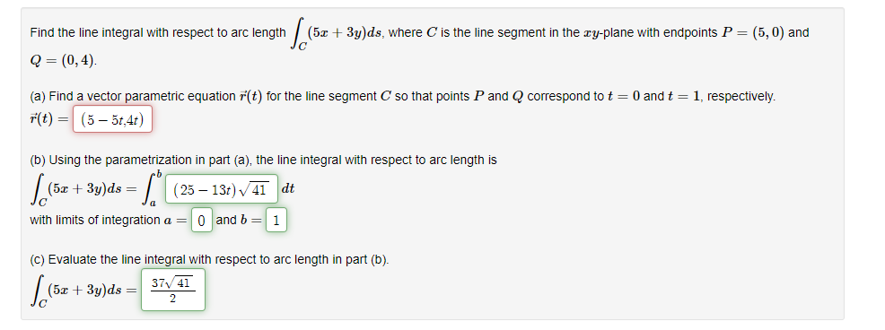 Find the line integral with respect to arc length
(5x + 3y)ds, where C is the line segment in the xy-plane with endpoints P = (5, 0) and
Q = (0,4).
(a) Find a vector parametric equation r(t) for the line segment C so that points P and Q correspond tot = 0 and t = 1, respectively.
7(t) = (5 – 5t,4t)
(b) Using the parametrization in part (a), the line integral with respect to arc length is
(5x + 3y)ds =
(25 – 13t) V41 dt
with limits of integration a = 0 and b = 1
(c) Evaluate the line integral with respect to arc length in part (b).
37 41
(5x + 3y)ds =
2
