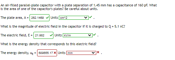 An air-filled parallel-plate capacitor with a plate separation of 1.45 mm has a capacitance of 160 pF. What
is the area of one of the capacitor's plates? Be careful about units.
The plate area, A = 282.1489
Units cm^2
What is the magnitude of electric field in the capacitor if it is charged to Q = 5.1 nC?
The electric field, E = 21.882
Units kV/m
What is the energy density that corresponds to this electric field?
The energy density, ug = 689655.17 XUnits mm
