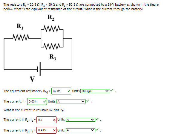 The resistors R, = 20.5 0, R, = 30 0 and R3 = 50.5 0 are connected to a 21-V battery as shown in the figure
below. What is the equivalent resistance of the circuit? What is the current through the battery?
R,
R,
LAWA
R3
V
The equivalent resistance, Reg = 39.31
VUnits Omega
The current, I = 0.534
Units A
What is the current in resistors R, and R3?
The current in R2, l2 = 0.7
X Units A
The current in R3, 13 = 0.415
X Units A

