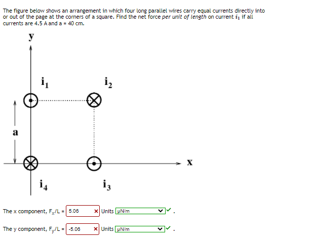 The figure below shows an arrangement in which four long parallel wires carry equal currents directly into
or out of the page at the comers of a square. Find the net force per unit of length on current iį if all
currents are 4.5 A and a = 40 cm.
y
a
i4
iz
The x component, F/L = 5.08
X Units uN/m
The y component, Fy/L =| -5.06
x Units uN/m
