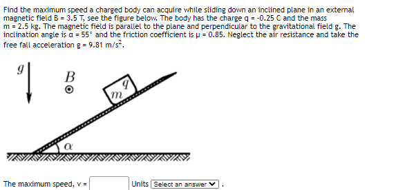 Find the maximum speed a charged body can acquire while sliding down an inclined plane in an external
magnetic field B = 3.5 T, see the figure below. The body has the charge q = -0.25 C and the mass
m = 2.5 kg. The magnetic field is parallel to the plane and perpendicular to the gravitational field g. The
inclination angle is a = 55° and the friction coefficient is u = 0.85. Neglect the air resistance and take the
free fall acceleration g = 9.81 m/s.
В
m
1.
The maximum speed, v =
Units Select an answer
