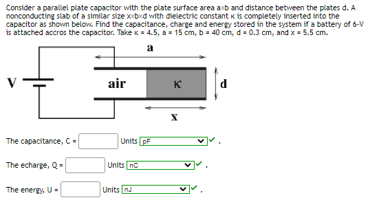 Consider a parallel plate capacitor with the plate surface area axb and distance between the plates d. A
nonconducting slab of a similar size xxbxd with dielectric constant k is completely inserted into the
capacitor as shown below. Find the capacitance, charge and energy stored in the system if a battery of 6-V
is attached accros the capacitor. Take k = 4.5, a = 15 cm, b = 40 cm, d = 0.3 cm, and x = 5.5 cm.
a
air
K
The capacitance, C =
Units pF
The echarge, Q =
Units nC
The energy, U =
Units nJ
