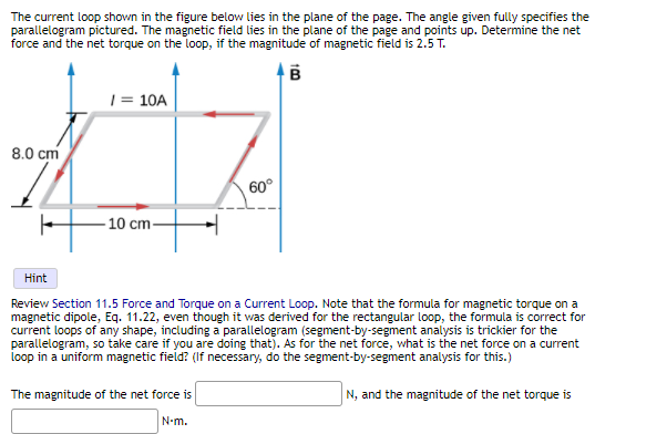 The current loop shown in the figure below lies in the plane of the page. The angle given fully specifies the
parallelogram pictured. The magnetic field lies in the plane of the page and points up. Determine the net
force and the net torque on the loop, if the magnitude of magnetic field is 2.5 T.
| = 10A
8.0 cm
60°
- 10 cm-
Hint
Review Section 11.5 Force and Torque on a Current Loop. Note that the formula for magnetic torque on a
magnetic dipole, Eq. 11.22, even though it was derived for the rectangular loop, the formula is correct for
current loops of any shape, including a parallelogram (segment-by-segment analysis is trickier for the
parallelogram, so take care if you are doing that). As for the net force, what is the net force on a current
loop in a uniform magnetic field? (If necessary, do the segment-by-segment analysis for this.)
The magnitude of the net force is
N, and the magnitude of the net torque is
N-m.
