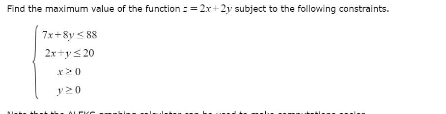 Find the maximum value of the function = = 2x+2y subject to the following constraints.
%3D
7x+8y < 88
2x+y<20
x20
y20
ALEI S
