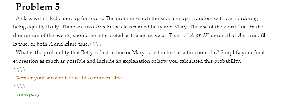 A class with n kids lines up for recess. The order in which the kids line up is random with each ordering
being equally likely. There are two kids in the class named Betty and Mary. The use of the word `ort" in the
description of the events, should be interpreted as the inclusive or. That is A or B†' means that Alis true, B
is true, or both A and Bare true. \ ||I
What is the probability that Betty is first in line or Mary is last in line as a function of nl Simplify your final
expression as much as possible and include an explanation of how you calculated this probability.
%Enter your answer below this comment line.
\newpage
