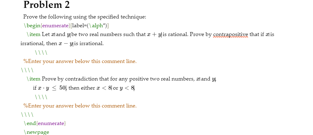 Prove the following using the specified technique:
\begin{enumerate}[label=(\alph")]
\ item Let al and ybe two real numbers such that r + y|is rational. Prove by contrapositive that if ais
irrational, then r – y is irrational.
%Enter your answer below this comment line.
\ item Prove by contradiction that for any positive two real numbers, æl and y,
if x · y < 50| then either a < 8|or y < 8
