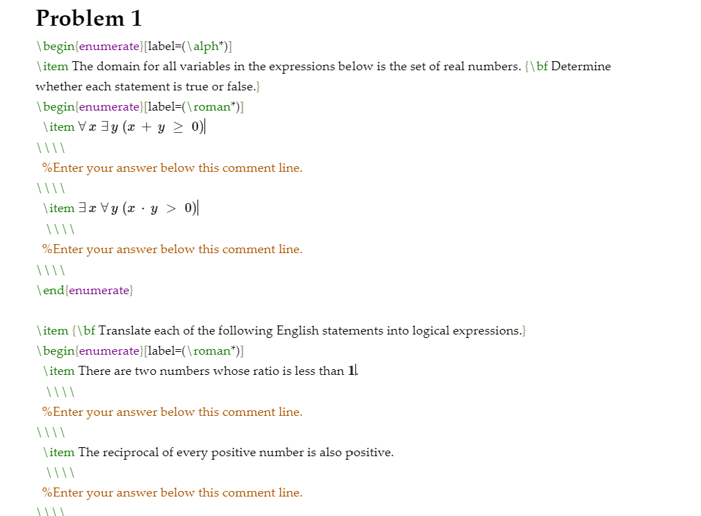 Problem 1
|begin{enumerate}[label=(\alph*)]
\ item The domain for all variables in the expressions below is the set of real numbers. {\bf Determine
whether each statement is true or false.}
\begin{enumerate}[label=(\roman*)]
\ item Væ 3y (x + y > 0)|
%Enter your answer below this comment line.
\item 3x Vy (x - y > 0)|
%Enter your answer below this comment line.
\end{enumerate}
| item {\bf Translate each of the following English statements into logical expressions.}
\begin{enumerate}[label=(\roman*)]
\ item There are two numbers whose ratio is less than 1.
%Enter your answer below this comment line.
| | |\
\ item The reciprocal of every positive number is also positive.
%Enter your answer below this comment line.
