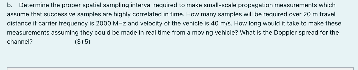 b. Determine the proper spatial sampling interval required to make small-scale propagation measurements which
assume that successive samples are highly correlated in time. How many samples will be required over 20 m travel
distance if carrier frequency is 2000 MHz and velocity of the vehicle is 40 m/s. How long would it take to make these
measurements assuming they could be made in real time from a moving vehicle? What is the Doppler spread for the
channel?
(3+5)
