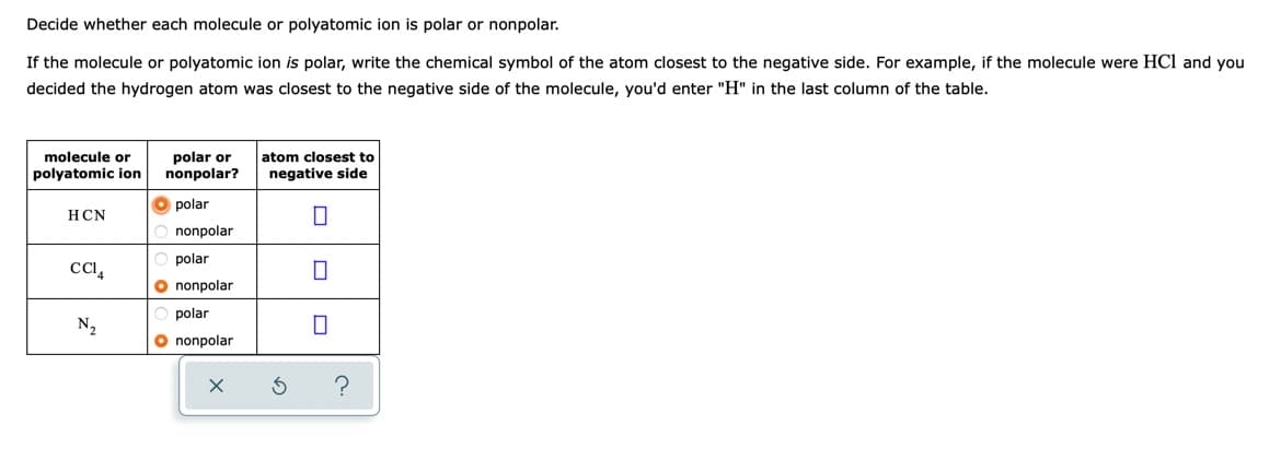 Decide whether each molecule or polyatomic ion is polar or nonpolar.
If the molecule or polyatomic ion is polar, write the chemical symbol of the atom closest to the negative side. For example, if the molecule were HCl and you
decided the hydrogen atom was closest to the negative side of the molecule, you'd enter "H" in the last column of the table.
polar or
nonpolar?
molecule or
atom closest to
polyatomic ion
negative side
O polar
HCN
nonpolar
polar
O nonpolar
polar
N2
O nonpolar
