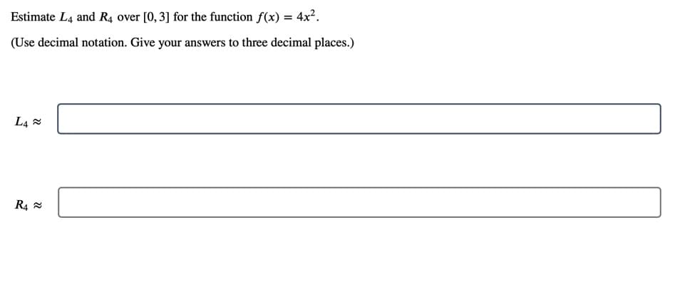 Estimate L4 and R4 over [0, 3] for the function f(x) = 4x2.
(Use decimal notation. Give your answers to three decimal places.)
L4 x
