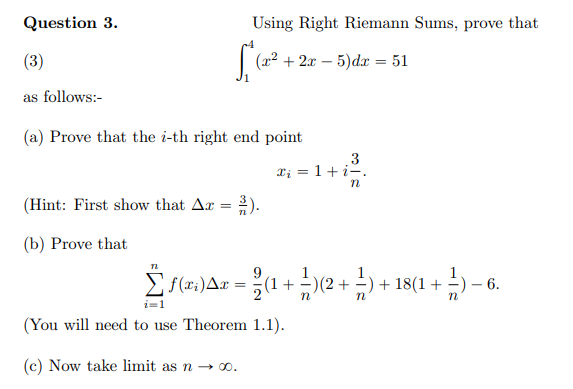 Question 3.
Using Right Riemann Sums, prove that
(3)
(22 + 2x – 5)dx = 51
as follows:-
(a) Prove that the i-th right end point
3
Ti = 1+i-.
(Hint: First show that Ax = 2).
(b) Prove that
9.
E f(2:)Ax = (1 +-)2 + -) + 18(1 +
6.
n
(You will need to use Theorem 1.1).
(c) Now take limit as n → o.

