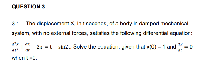 QUESTION 3
3.1
The displacement X, in t seconds, of a body in damped mechanical
system, with no external forces, satisfies the following differential equation:
d?x
dx
dx
+
dt2
- 2x = t+ sin2t, Solve the equation, given that x(0) = 1 and
-
dt
0 =
dt
when t =0.
