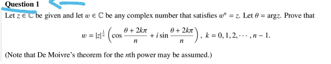 Question 1
Let z E C be given and let w e C be any complex number that satisfies w" = z. Let 0 = argz. Prove that
0 + 2kn
+ i sin
0 + 2kn
k = 0, 1, 2, · · · ,n – 1.
W =
cos
n
(Note that De Moivre's theorem for the nth power may be assumed.)

