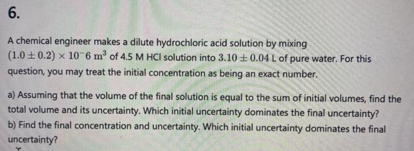 6.
A chemical engineer makes a dilute hydrochloric acid solution by mixing
(1.0±0.2) x 10-6 m³ of 4.5 M HCl solution into 3.10 ± 0.04 L of pure water. For this
question, you may treat the initial concentration as being an exact number.
a) Assuming that the volume of the final solution is equal to the sum of initial volumes, find the
total volume and its uncertainty. Which initial uncertainty dominates the final uncertainty?
b) Find the final concentration and uncertainty. Which initial uncertainty dominates the final
uncertainty?