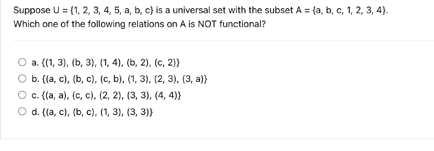 Suppose U = {1, 2, 3, 4, 5, a, b, c) is a universal set with the subset A = {a, b, c, 1, 2, 3, 4).
Which one of the following relations on A is NOT functional?
a. {(1, 3), (b, 3), (1, 4), (b, 2), (c, 2)}
b. {(a, c), (b, c), (c, b), (1, 3), (2, 3), (3, a)}
O
c. {(a, a), (c, c), (2, 2), (3, 3), (4,4)}
O d. {(a, c), (b, c), (1, 3), (3, 3)}
