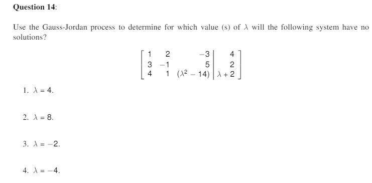 Question 14:
Use the Gauss-Jordan process to determine for which value (s) of A will the following system have no
solutions?
1
2
-3
4
3
1
2
4
1 (12 – 14) d+2
1. A = 4.
2. A = 8.
3. A = -2.
4. A = -4.

