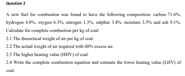 Question 2
A new fuel for combustion was found to have the following composition: carbon 71.6%,
hydrogen 4.8%, oxygen 6.3%, nitrogen 1.3%, sulphur 3.4%, moisture 3.5% and ash 9.1%.
Calculate for complete combustion per kg of coal:
2.1 The theoretical weight of air per kg of coal.
2.2 The actual weight of air required with 60% excess air.
2.3 The higher heating value (HHV) of coal.
2.4 Write the complete combustion equation and estimate the lower heating value (LHV) of
coal.