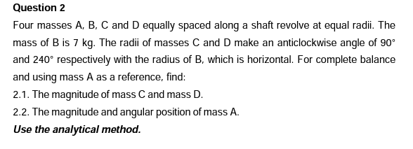 Question 2
Four masses A, B, C and D equally spaced along a shaft revolve at equal radii. The
mass of B is 7 kg. The radii of masses C and D make an anticlockwise angle of 90°
and 240° respectively with the radius of B, which is horizontal. For complete balance
and using mass A as a reference, find:
2.1. The magnitude of mass C and mass D.
2.2. The magnitude and angular position of mass A.
Use the analytical method.
