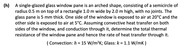 (h) A single-glazed glass window pane is an arched shape, consisting of a semicircle of
radius 0.5 m on top of a rectangle 1.0 m wide by 2.0 m high, with no joints. The
glass pane is 5 mm thick. One side of the window is exposed to air at 20°C and the
other side is exposed to air at 5°C. Assuming convective heat transfer on both
sides of the window, and conduction through it, determine the total thermal
resistance of the window pane and hence the rate of heat transfer through it.
(Convection: h = 15 W/m²K; Glass: k = 1.1 W/mK)