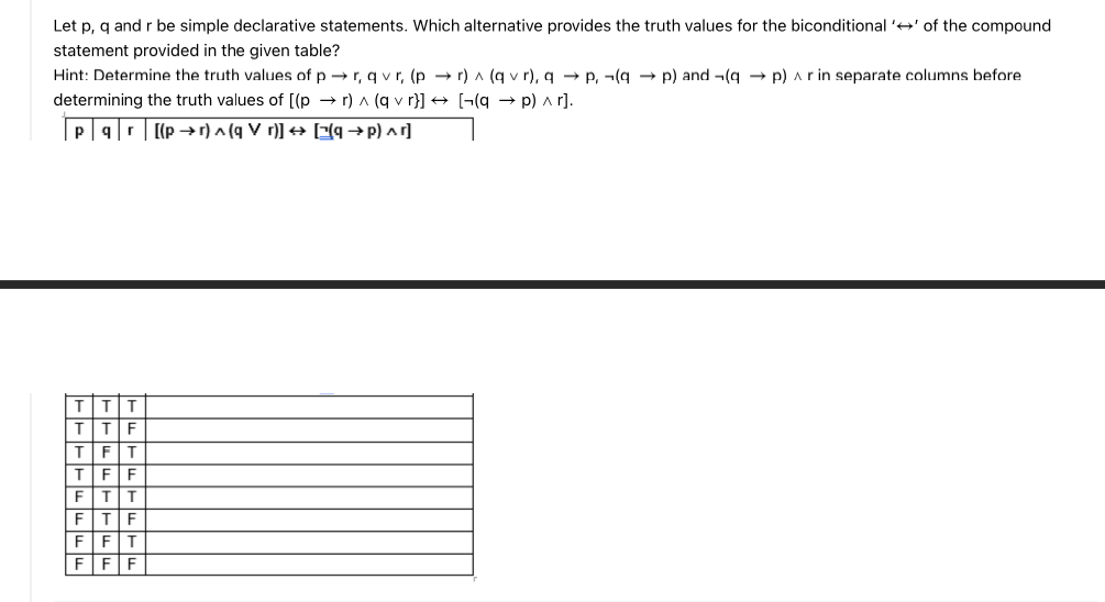 Let p, q and r be simple declarative statements. Which alternative provides the truth values for the biconditional '' of the compound
statement provided in the given table?
Hint: Determine the truth values of pr, qvr, (pr) ^ (q vr), q→ P, (q→p) and (q→ p) ^ r in separate columns before
determining the truth values of [(pr) ^ (q vr}] → [(q→p) ^r].
pqr [(pr) ^ (q V r)] → [(q→P) ^]
T T
F
T
F
T
T
T F
T
FFF
T
T
T
T
F
F
F
F