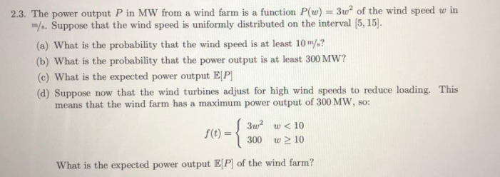 2.3. The power output P in MW from a wind farm is a function P(w) = 3w² of the wind speed w in
m/s. Suppose that the wind speed is uniformly distributed on the interval [5, 15].
%3D
(a) What is the probability that the wind speed is at least 10m/?
(b) What is the probability that the power output is at least 300 MW?
(c) What is the expected power output E[P]
(d) Suppose now that the wind turbines adjust for high wind speeds to reduce loading. This
means that the wind farm has a maximum power output of 300 MW, so:
3w? w < 10
S(t) =
300 w > 10
What is the expected power output E[P] of the wind farm?
