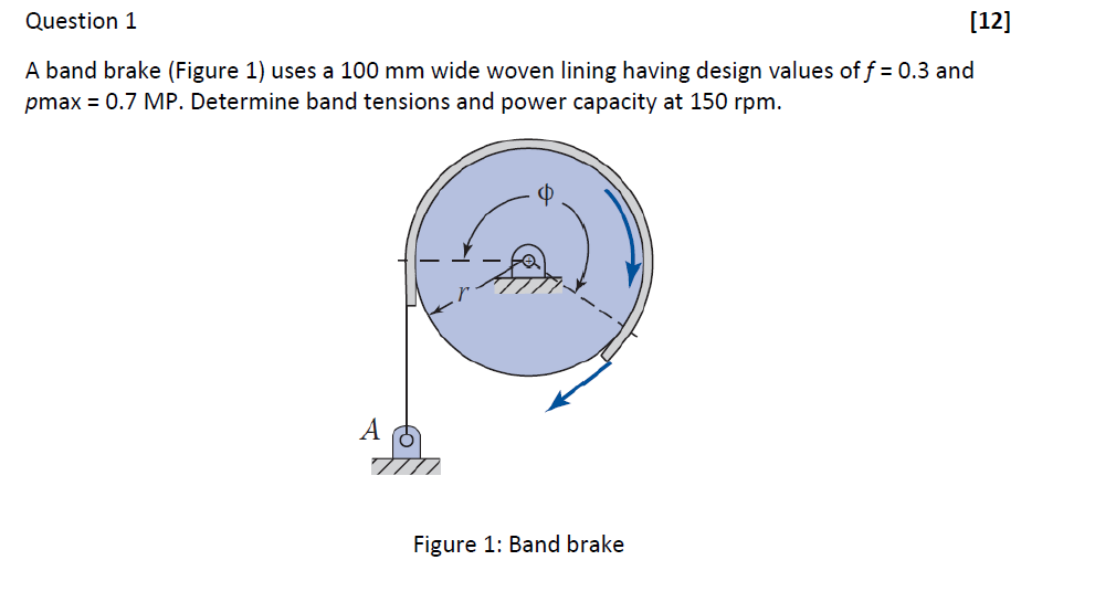 Question 1
[12]
A band brake (Figure 1) uses a 100 mm wide woven lining having design values of f = 0.3 and
pmax = 0.7 MP. Determine band tensions and power capacity at 150 rpm.
A
Figure 1: Band brake