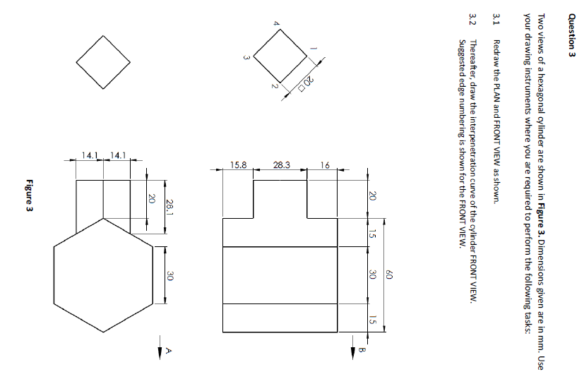 2.
14.1 14.1
15.8
28.3
16
Question 3
Two views of a hexagonal cylinder are shown in Figure 3. Dimensions given are in mm. Use
your drawing instruments where you are required to perform the following tasks:
3.1 Redraw the PLAN and FRONT VIEW as shown.
Thereafter, draw the interpenetration curve of the cylinder FRONT VIEW.
Suggested edge numbering is shown for the FRONT VIEW.
3.2
60
20
15
30
15
B
200
3
28.1
30
A
20
Figure 3
