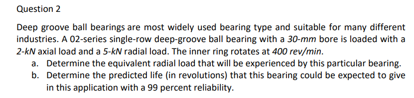 Question 2
Deep groove ball bearings are most widely used bearing type and suitable for many different
industries. A 02-series single-row deep-groove ball bearing with a 30-mm bore is loaded with a
2-kN axial load and a 5-kN radial load. The inner ring rotates at 400 rev/min.
a. Determine the equivalent radial load that will be experienced by this particular bearing.
b. Determine the predicted life (in revolutions) that this bearing could be expected to give
in this application with a 99 percent reliability.