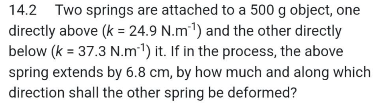 14.2 Two springs are attached to a 500 g object, one
directly above (k = 24.9 N.m-¹) and the other directly
below (k = 37.3 N.m-¹) it. If in the process, the above
spring extends by 6.8 cm, by how much and along which
direction shall the other spring be deformed?