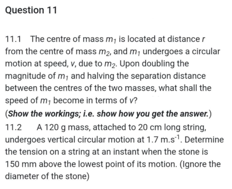 Question 11
11.1 The centre of mass m₁ is located at distance r
from the centre of mass m₂, and m₁ undergoes a circular
motion at speed, v, due to m₂. Upon doubling the
magnitude of m₁ and halving the separation distance
between the centres of the two masses, what shall the
speed of m₁ become in terms of v?
(Show the workings; i.e. show how you get the answer.)
11.2 A 120 g mass, attached to 20 cm long string,
undergoes vertical circular motion at 1.7 m.s¹¹. Determine
the tension on a string at an instant when the stone is
150 mm above the lowest point of its motion. (Ignore the
diameter of the stone)