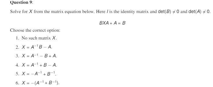 Question 9:
Solve for X from the matrix equation below. Here / is the identity matrix and det(B) # 0 and det(A) = 0.
BXA+ A- Β
Choose the correct option:
1. No such matrix X.
2. Х3D А-1В - А.
3. X%3D А-1 — В+ А.
4. X = A-1 + B A.
5. X = -A-1 + B-'.
6. X%3 - (А-1+ В-1).
