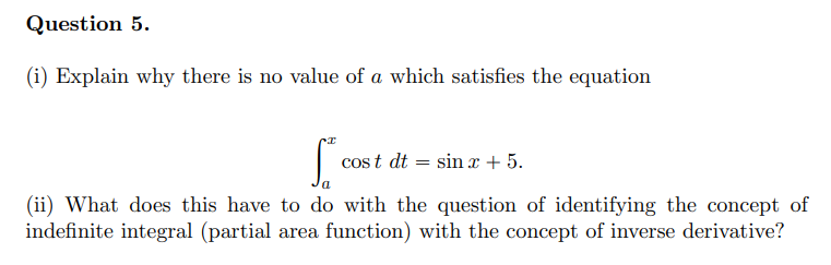 Question 5.
(i) Explain why there is no value of a which satisfies the equation
cos t dt = sin x + 5.
(ii) What does this have to do with the question of identifying the concept of
indefinite integral (partial area function) with the concept of inverse derivative?
