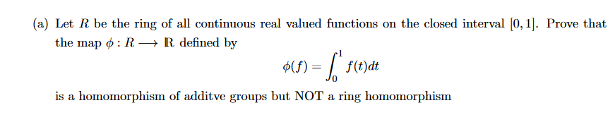 (a) Let R be the ring of all continuous real valued functions on the closed interval [0, 1]. Prove that
the map
: R→→→ R defined by
$(1) = f ² 1
is a homomorphism of additve groups but NOT a ring homomorphism
f(t)dt