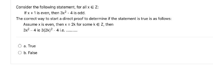 Consider the following statement, for all x E Z:
If x + 1 is even, then 3x² - 4 is odd.
The correct way to start a direct proof to determine if the statement is true is as follows:
Assume x is even, then x = 2k for some k € Z, then
3x²4 ie 3(2k)2 - 4 i.e...........
a. True
b. False
