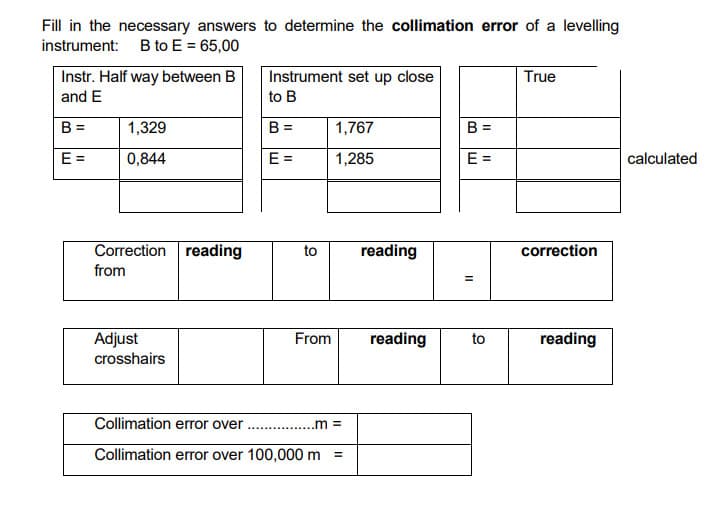 Fill in the necessary answers to determine the collimation error of a levelling
instrument: B to E = 65,00
Instr. Half way between B
and E
Instrument set up close
True
to B
B =
1,329
B =
1,767
B =
E =
0,844
E =
1,285
E =
calculated
Correction reading
to
reading
correction
from
%3D
Adjust
crosshairs
From
reading
to
reading
Collimation error over
.m =
Collimation error over 100,000 m
II
II

