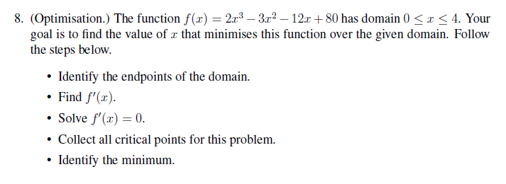 8. (Optimisation.) The function f(x) = 2x³ 3x² −12x+80 has domain 0 ≤ x ≤ 4. Your
goal is to find the value of x that minimises this function over the given domain. Follow
the steps below.
• Identify the endpoints of the domain.
• Find f'(x).
• Solve f'(x) = 0.
• Collect all critical points for this problem.
• Identify the minimum.