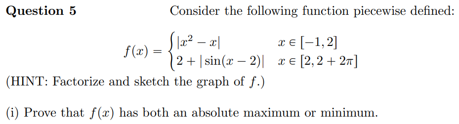 Question 5
Consider the following function piecewise defined:
x e [-1,2]
2+ | sin(x – 2)| x € [2,2 + 27]
.2
f (x) =
(HINT: Factorize and sketch the graph of f.)
(i) Prove that f(x) has both an absolute maximum or minimum.
