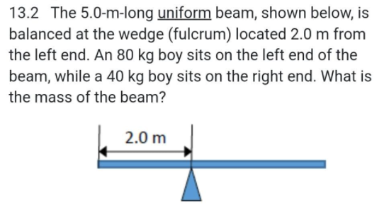 13.2 The 5.0-m-long uniform beam, shown below, is
balanced at the wedge (fulcrum) located 2.0 m from
the left end. An 80 kg boy sits on the left end of the
beam, while a 40 kg boy sits on the right end. What is
the mass of the beam?
2.0 m